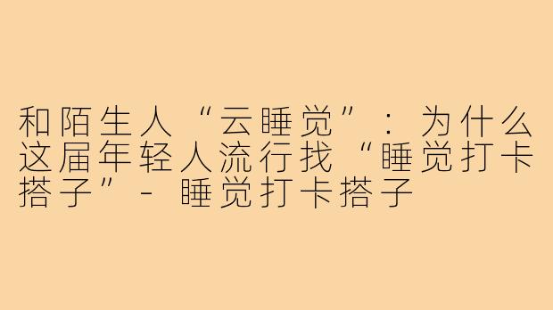 和陌生人“云睡觉”：为什么这届年轻人流行找“睡觉打卡搭子”-睡觉打卡搭子