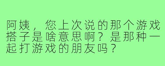 阿姨，您上次说的那个游戏搭子是啥意思啊？是那种一起打游戏的朋友吗？