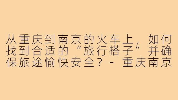 从重庆到南京的火车上，如何找到合适的“旅行搭子”并确保旅途愉快安全？-重庆南京火车搭子