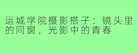 运城学院摄影搭子：镜头里的同窗，光影中的青春