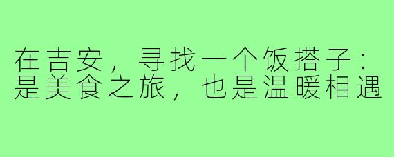在吉安，寻找一个饭搭子：是美食之旅，也是温暖相遇