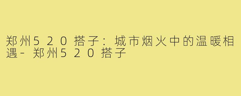 郑州520搭子:城市烟火中的温暖相遇-郑州520搭子