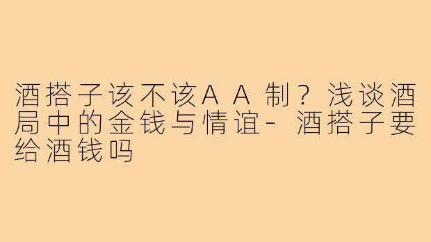 酒搭子该不该AA制？浅谈酒局中的金钱与情谊-酒搭子要给酒钱吗