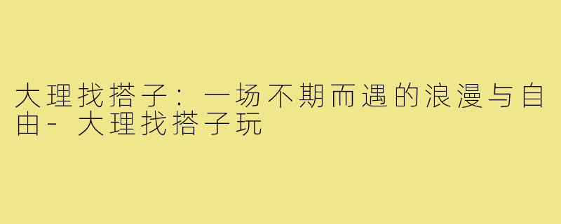 大理找搭子：一场不期而遇的浪漫与自由-大理找搭子玩