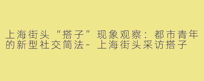 上海街头“搭子”现象观察：都市青年的新型社交简法-上海街头采访搭子