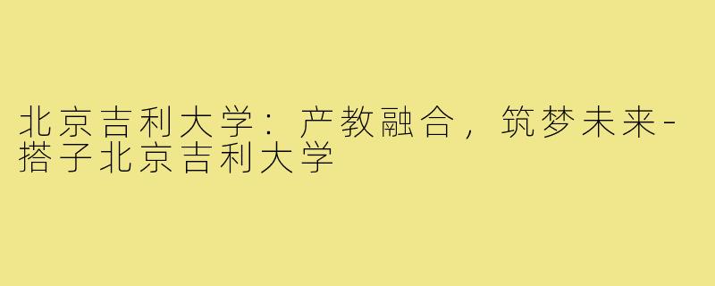 北京吉利大学：产教融合，筑梦未来-搭子北京吉利大学