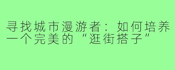 寻找城市漫游者：如何培养一个完美的“逛街搭子”