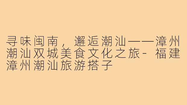 寻味闽南，邂逅潮汕——漳州潮汕双城美食文化之旅-福建漳州潮汕旅游搭子