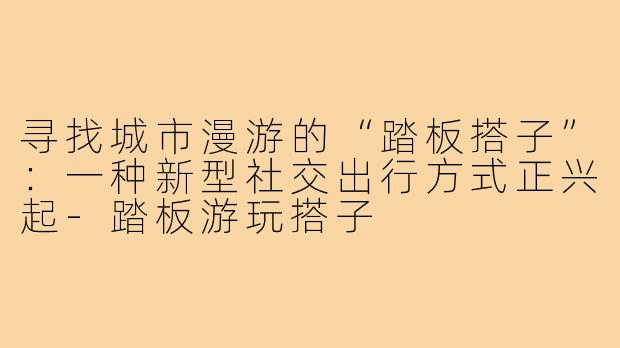 寻找城市漫游的“踏板搭子”:一种新型社交出行方式正兴起-踏板游玩搭子