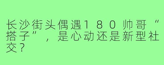 长沙街头偶遇180帅哥“搭子”，是心动还是新型社交？