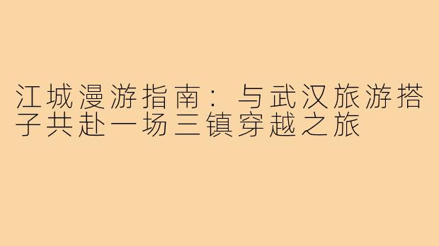 江城漫游指南：与武汉旅游搭子共赴一场三镇穿越之旅