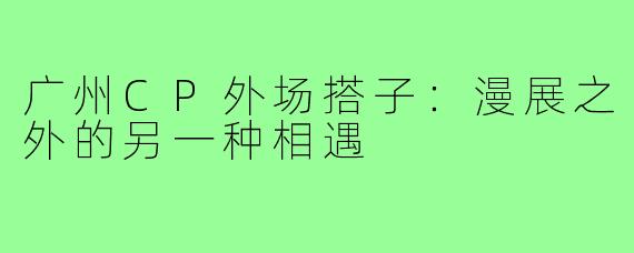 广州CP外场搭子：漫展之外的另一种相遇