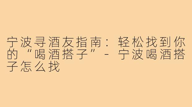 宁波寻酒友指南：轻松找到你的“喝酒搭子”-宁波喝酒搭子怎么找