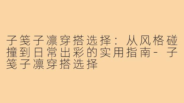 子笺子凛穿搭选择：从风格碰撞到日常出彩的实用指南-子笺子凛穿搭选择