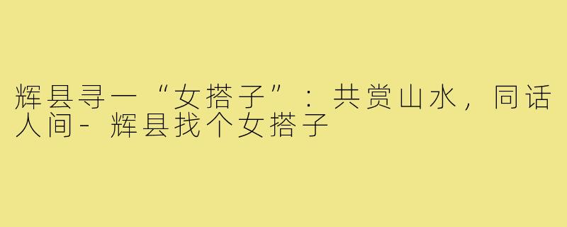 辉县寻一“女搭子”：共赏山水，同话人间-辉县找个女搭子