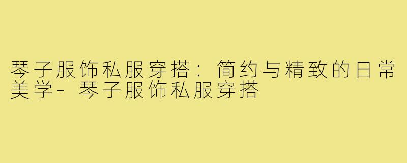 琴子服饰私服穿搭：简约与精致的日常美学-琴子服饰私服穿搭