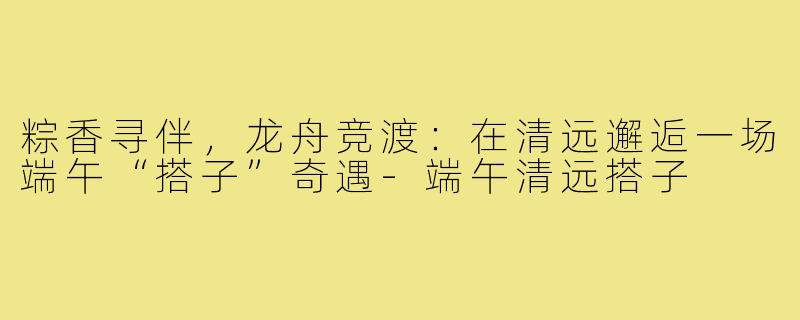 粽香寻伴，龙舟竞渡：在清远邂逅一场端午“搭子”奇遇-端午清远搭子