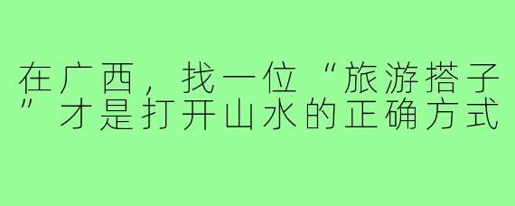 在广西，找一位“旅游搭子”才是打开山水的正确方式
