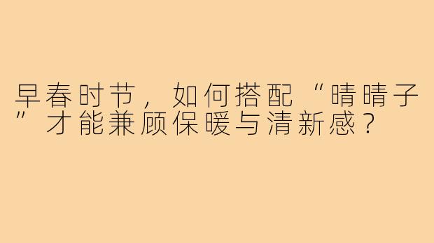 早春时节，如何搭配“晴晴子”才能兼顾保暖与清新感？