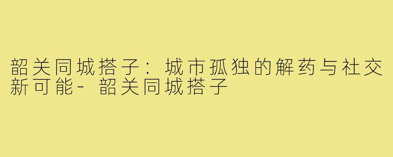 韶关同城搭子：城市孤独的解药与社交新可能-韶关同城搭子