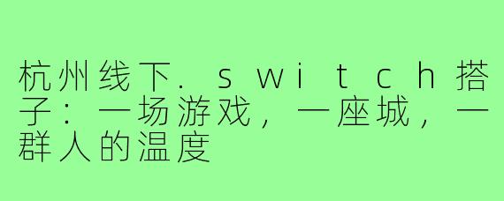 杭州线下.switch搭子：一场游戏，一座城，一群人的温度