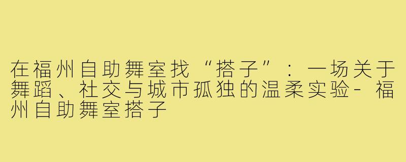 在福州自助舞室找“搭子”：一场关于舞蹈、社交与城市孤独的温柔实验-福州自助舞室搭子