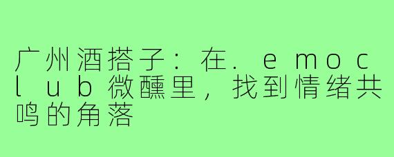 广州酒搭子：在.emoclub微醺里，找到情绪共鸣的角落