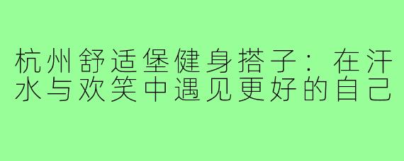 杭州舒适堡健身搭子:在汗水与欢笑中遇见更好的自己