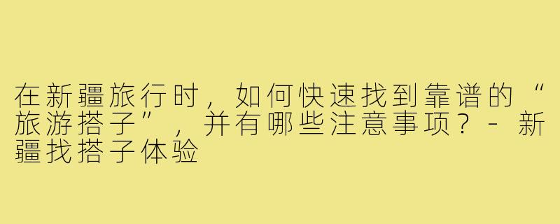 在新疆旅行时，如何快速找到靠谱的“旅游搭子”，并有哪些注意事项？-新疆找搭子体验