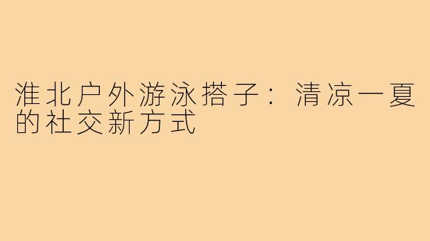 淮北户外游泳搭子：清凉一夏的社交新方式
