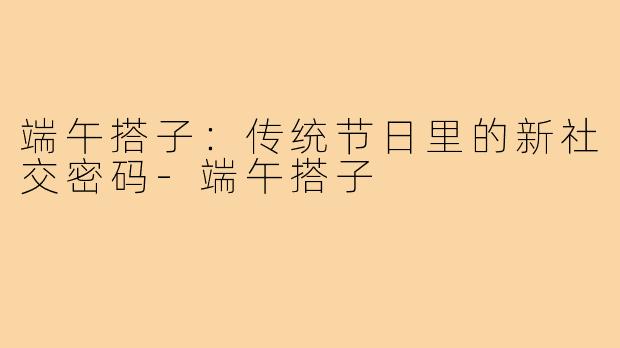 端午搭子：传统节日里的新社交密码-端午搭子
