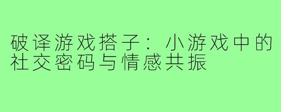 破译游戏搭子：小游戏中的社交密码与情感共振