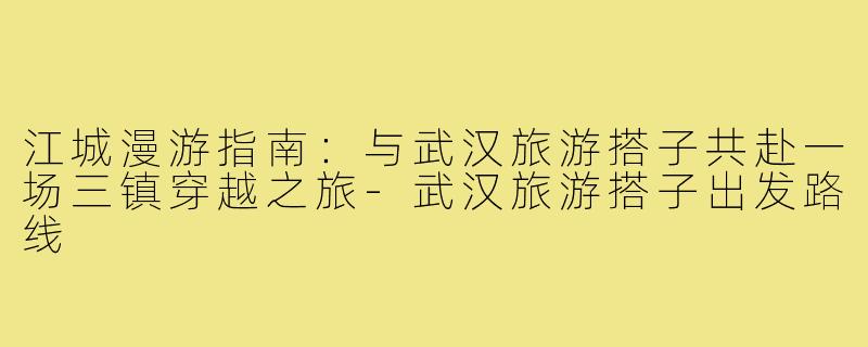 江城漫游指南：与武汉旅游搭子共赴一场三镇穿越之旅-武汉旅游搭子出发路线