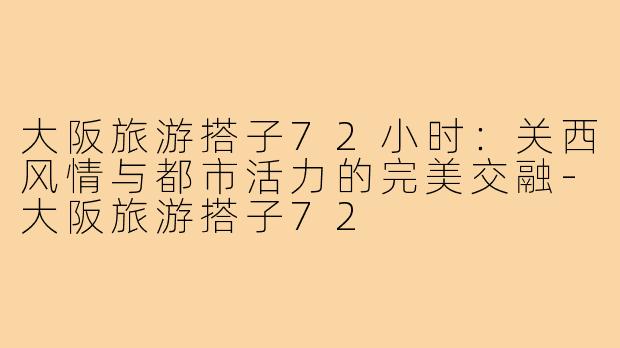 大阪旅游搭子72小时：关西风情与都市活力的完美交融-大阪旅游搭子72