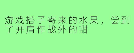 游戏搭子寄来的水果，尝到了并肩作战外的甜