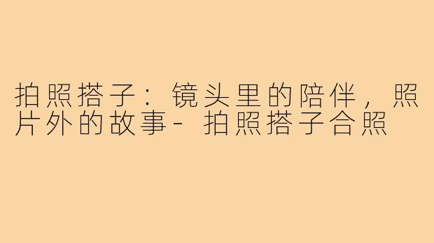 拍照搭子：镜头里的陪伴，照片外的故事-拍照搭子合照