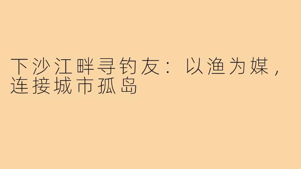 下沙江畔寻钓友：以渔为媒，连接城市孤岛