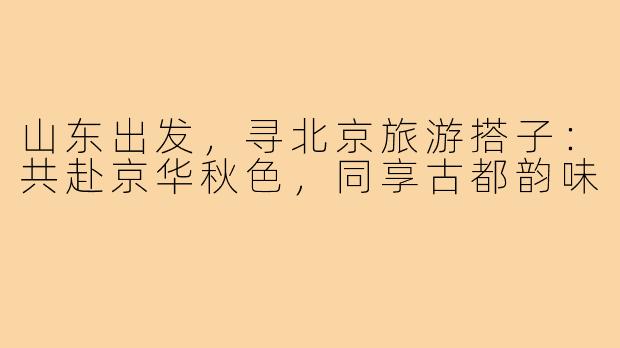 山东出发，寻北京旅游搭子：共赴京华秋色，同享古都韵味