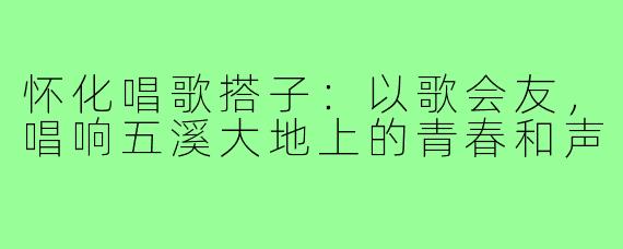 怀化唱歌搭子：以歌会友，唱响五溪大地上的青春和声