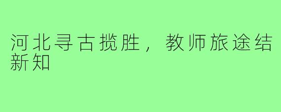 河北寻古揽胜，教师旅途结新知