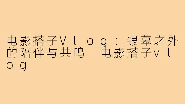 电影搭子Vlog：银幕之外的陪伴与共鸣-电影搭子vlog