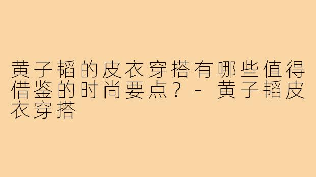 黄子韬的皮衣穿搭有哪些值得借鉴的时尚要点?-黄子韬皮衣穿搭