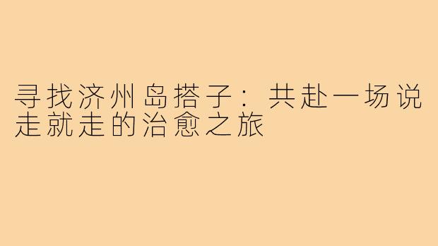 寻找济州岛搭子:共赴一场说走就走的治愈之旅