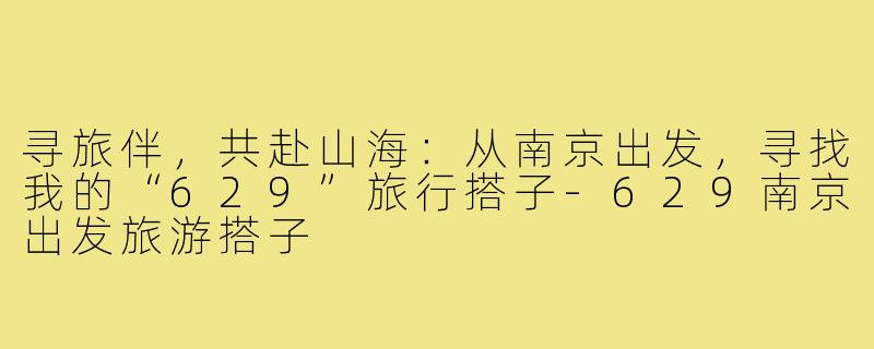寻旅伴，共赴山海：从南京出发，寻找我的“629”旅行搭子-629南京出发旅游搭子
