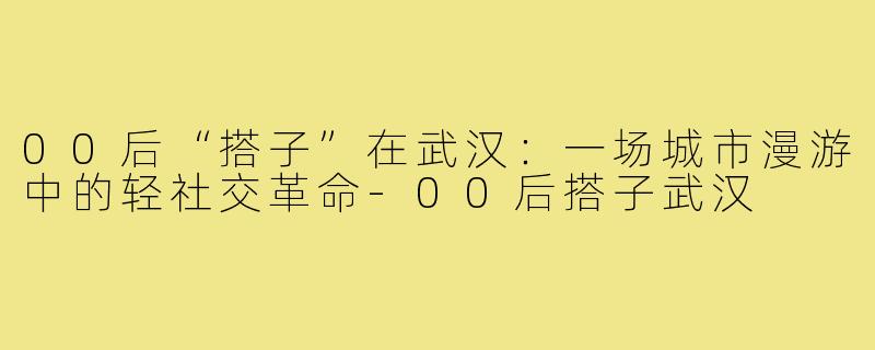 00后“搭子”在武汉：一场城市漫游中的轻社交革命-00后搭子武汉