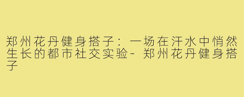 郑州花丹健身搭子：一场在汗水中悄然生长的都市社交实验-郑州花丹健身搭子