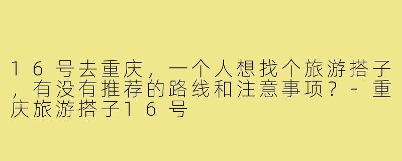 16号去重庆，一个人想找个旅游搭子，有没有推荐的路线和注意事项？-重庆旅游搭子16号