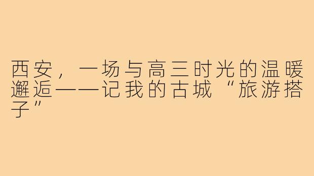西安，一场与高三时光的温暖邂逅——记我的古城“旅游搭子”