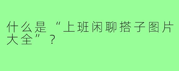 什么是“上班闲聊搭子图片大全”?