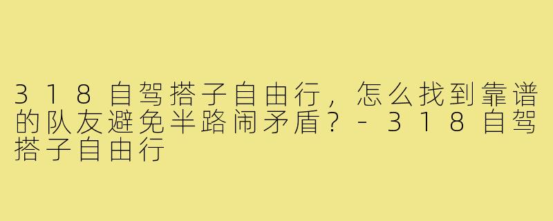 318自驾搭子自由行，怎么找到靠谱的队友避免半路闹矛盾？-318自驾搭子自由行